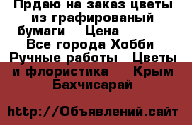 Прдаю на заказ цветы из графированый бумаги  › Цена ­ 1 500 - Все города Хобби. Ручные работы » Цветы и флористика   . Крым,Бахчисарай